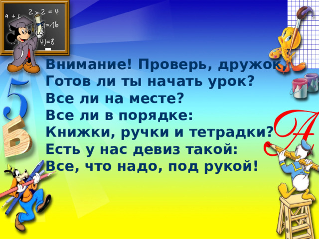 Внимание! Проверь, дружок, Готов ли ты начать урок? Все ли на месте? Все ли в порядке: Книжки, ручки и тетрадки? Есть у нас девиз такой: Все, что надо, под рукой! 