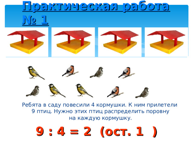 Практическая работа № 1 Ребята в саду повесили 4 кормушки. К ним прилетели  9 птиц. Нужно этих птиц распределить поровну  на каждую кормушку. 9 : 4 = 2 (ост. 1 ) 