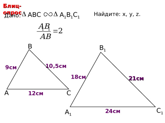 Блиц-опрос ABC Найдите: х, у, z.  А 1 В 1 С 1 Дано: В В 1 10,5 см у 9 см х 18 см 21 см С.М. Саврасова, Г.А. Ястребинецкий «Упражнения по планиметрии на готовых чертежах» А С z 12 см С 1 24 см А 1 12 