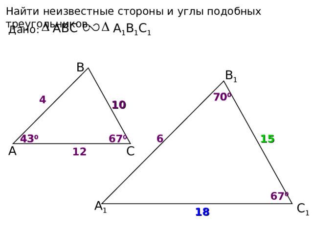 Найти неизвестные стороны и углы подобных треугольников. А 1 В 1 С 1 ABC Дано: В В 1 70 0 70 0 4 10 67 0 43 0 6 15 43 0 А С 12 67 0 А 1 С 1 18 10 
