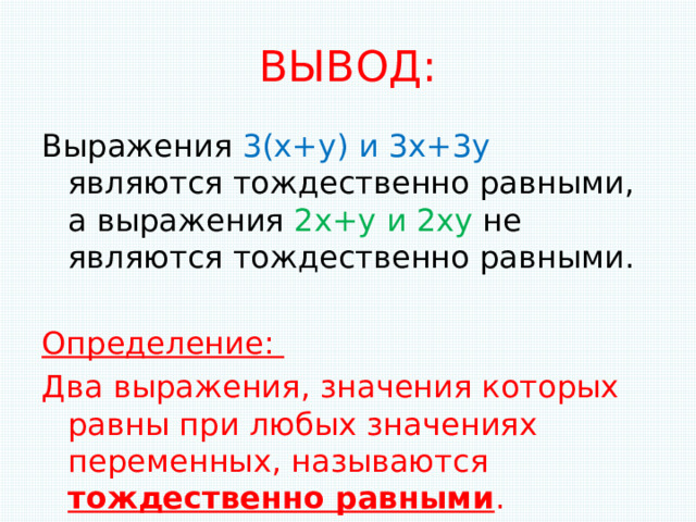 ВЫВОД: Выражения 3(х+у) и 3х+3у являются тождественно равными, а выражения 2х+у и 2ху не являются тождественно равными. Определение: Два выражения, значения которых равны при любых значениях переменных, называются тождественно равными . 