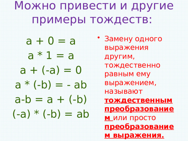 Можно привести и другие примеры тождеств:   а + 0 = а Замену одного выражения другим, тождественно равным ему выражением, называют тождественным преобразованием или просто преобразованием выражения. а * 1 = а   а + (-а) = 0 а * (-b) = - ab а-b = a + (-b) (-a) * (-b) = ab 