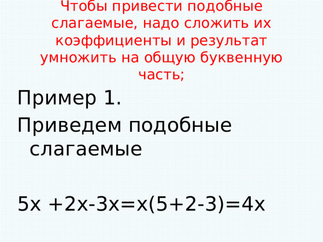 Чтобы привести подобные слагаемые, надо сложить их коэффициенты и результат умножить на общую буквенную часть;   Пример 1. Приведем подобные слагаемые 5х +2х-3х=х(5+2-3)=4х 