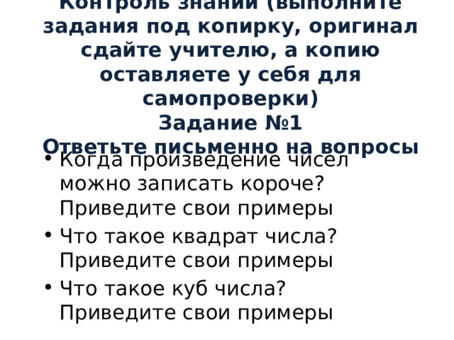 Контроль знаний (выполните задания под копирку, оригинал сдайте учителю, а копию оставляете у себя для самопроверки)  Задание №1  Ответьте письменно на вопросы   Когда произведение чисел можно записать короче? Приведите свои примеры Что такое квадрат числа? Приведите свои примеры Что такое куб числа? Приведите свои примеры 