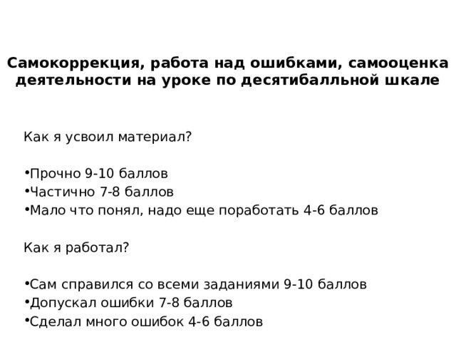 Самокоррекция, работа над ошибками, самооценка деятельности на уроке по десятибалльной шкале Как я усвоил материал? Прочно 9-10 баллов Частично 7-8 баллов Мало что понял, надо еще поработать 4-6 баллов Как я работал? Сам справился со всеми заданиями 9-10 баллов Допускал ошибки 7-8 баллов Сделал много ошибок 4-6 баллов 