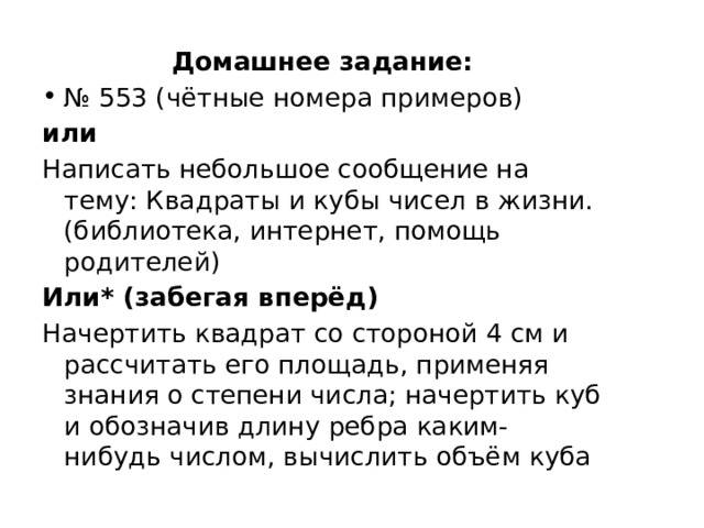 Домашнее задание: № 553 (чётные номера примеров) или Написать небольшое сообщение на тему: Квадраты и кубы чисел в жизни. (библиотека, интернет, помощь родителей) Или* (забегая вперёд) Начертить квадрат со стороной 4 см и рассчитать его площадь, применяя знания о степени числа; начертить куб и обозначив длину ребра каким-нибудь числом, вычислить объём куба 