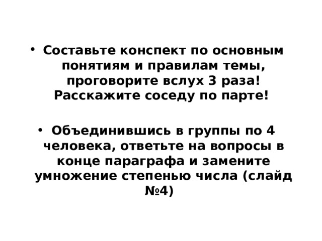 Составьте конспект по основным понятиям и правилам темы, проговорите вслух 3 раза! Расскажите соседу по парте!  Объединившись в группы по 4 человека, ответьте на вопросы в конце параграфа и замените умножение степенью числа (слайд №4) 
