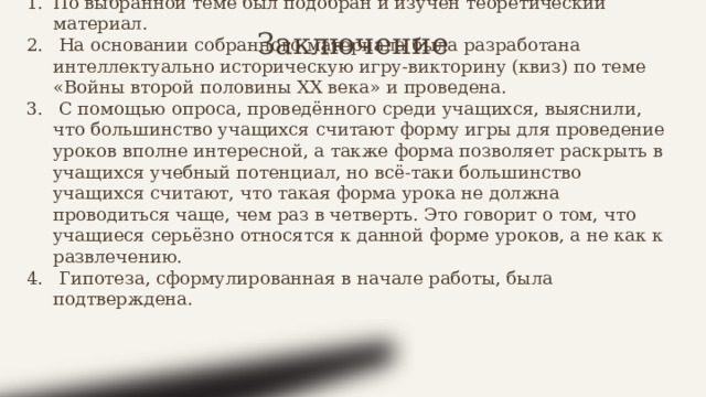Заключение По выбранной теме был подобран и изучен теоретический материал.  На основании собранного материала была разработана интеллектуально историческую игру-викторину (квиз) по теме «Войны второй половины ХХ века» и проведена.  С помощью опроса, проведённого среди учащихся, выяснили, что большинство учащихся считают форму игры для проведение уроков вполне интересной, а также форма позволяет раскрыть в учащихся учебный потенциал, но всё-таки большинство учащихся считают, что такая форма урока не должна проводиться чаще, чем раз в четверть. Это говорит о том, что учащиеся серьёзно относятся к данной форме уроков, а не как к развлечению.  Гипотеза, сформулированная в начале работы, была подтверждена. 