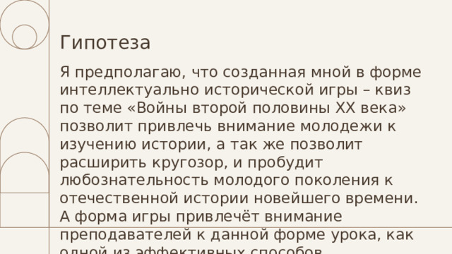 Гипотеза Я предполагаю, что созданная мной в форме интеллектуально исторической игры – квиз по теме «Войны второй половины XX века» позволит привлечь внимание молодежи к изучению истории, а так же позволит расширить кругозор, и пробудит любознательность молодого поколения к отечественной истории новейшего времени. А форма игры привлечёт внимание преподавателей к данной форме урока, как одной из эффективных способов организации уроков. 