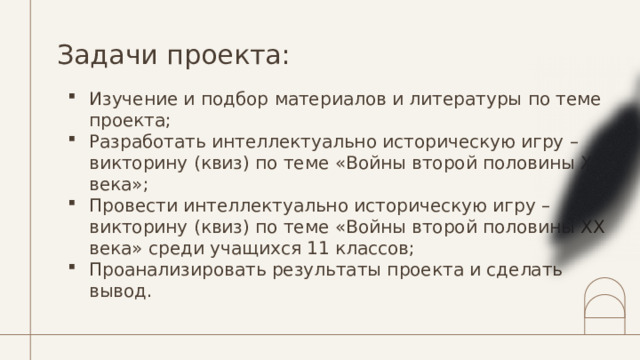 Задачи проекта: Изучение и подбор материалов и литературы по теме проекта; Разработать интеллектуально историческую игру – викторину (квиз) по теме «Войны второй половины ХХ века»; Провести интеллектуально историческую игру – викторину (квиз) по теме «Войны второй половины ХХ века» среди учащихся 11 классов; Проанализировать результаты проекта и сделать вывод. 