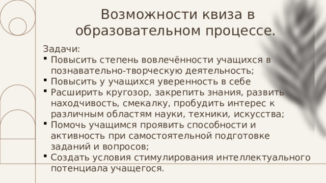 Возможности квиза в образовательном процессе. Задачи: Повысить степень вовлечённости учащихся в познавательно-творческую деятельность; Повысить у учащихся уверенность в себе Расширить кругозор, закрепить знания, развить находчивость, смекалку, пробудить интерес к различным областям науки, техники, искусства; Помочь учащимся проявить способности и активность при самостоятельной подготовке заданий и вопросов; Создать условия стимулирования интеллектуального потенциала учащегося. 