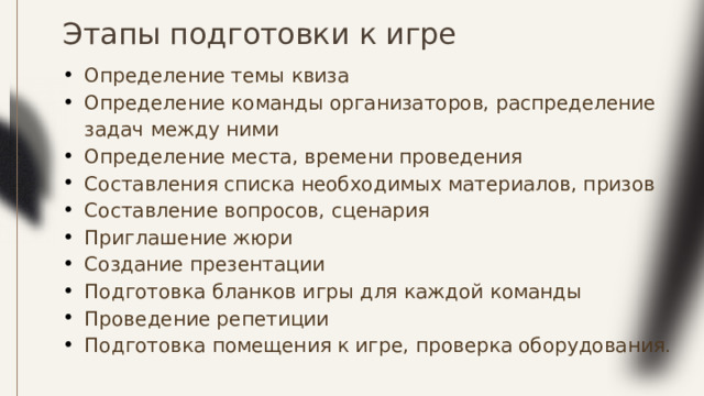Этапы подготовки к игре Определение темы квиза Определение команды организаторов, распределение задач между ними Определение места, времени проведения Составления списка необходимых материалов, призов Составление вопросов, сценария Приглашение жюри Создание презентации Подготовка бланков игры для каждой команды Проведение репетиции Подготовка помещения к игре, проверка оборудования . 
