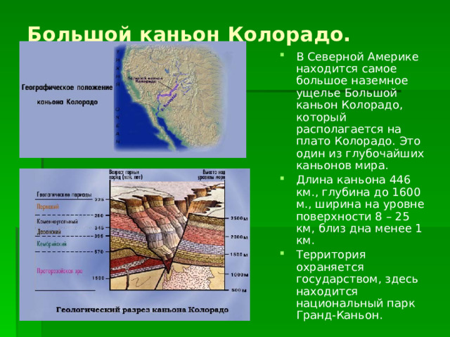 Большой каньон Колорадо. В Северной Америке находится самое большое наземное ущелье Большой каньон Колорадо, который располагается на плато Колорадо. Это один из глубочайших каньонов мира. Длина каньона 446 км., глубина до 1600 м., ширина на уровне поверхности 8 – 25 км, близ дна менее 1 км. Территория охраняется государством, здесь находится национальный парк Гранд-Каньон. 