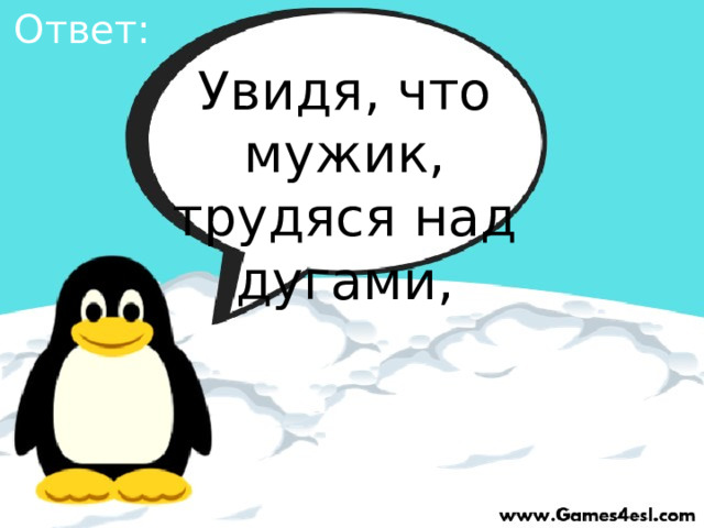 Ответ: Увидя, что мужик, трудяся над дугами, 