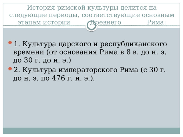История римской культуры делится на следующие периоды, соответствующие основным этапам истории Древнего Рима:   1.  Культура царского и республиканского времени (от основания Рима в 8 в. до н. э. до 30 г. до н. э.) 2.  Культура императорского Рима (с 30 г. до н. э. по 476 г. н. э.). 
