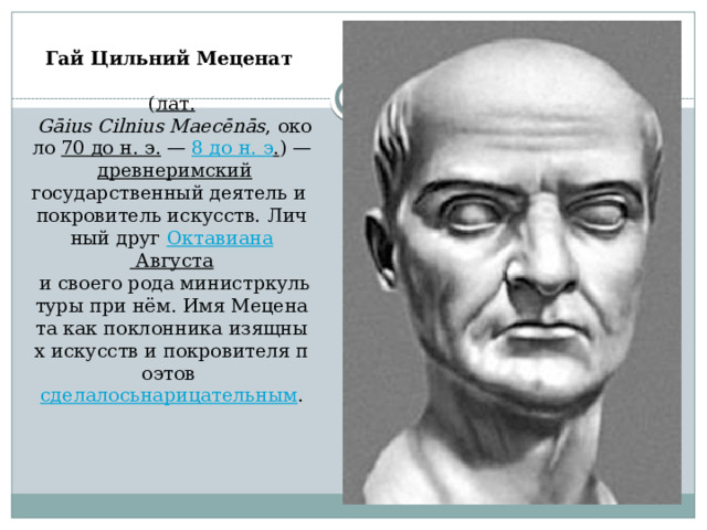 Гай Цильний Меценат     ( лат.   Gāius Cilnius Maecēnās , около  70 до н. э.  —  8 до н. э . ) —    древнеримский государственный деятель и покровитель искусств. Личный друг  Октавиана  Августа  и своего рода министркультуры при нём. Имя Мецената как поклонника изящных искусств и покровителя поэтов  сделалосьнарицательным .   