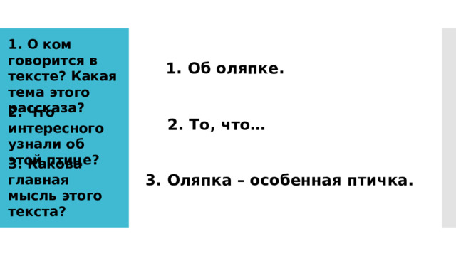 1. О ком говорится в тексте? Какая тема этого рассказа? 1. Об оляпке. 2. Что интересного узнали об этой птице? 2. То, что… 3. Какова главная мысль этого текста? 3. Оляпка – особенная птичка. 