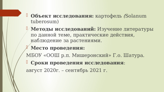 Объект исследования: картофель ( Solanum tuberosum) Методы исследований: Изучение литературы по данной теме, практические действия, наблюдение за растениями. Место проведения:  МБОУ «ООШ р.п. Мишеронский» Г.о. Шатура. Сроки проведения исследования : август 2020г. – сентябрь 2021 г. 