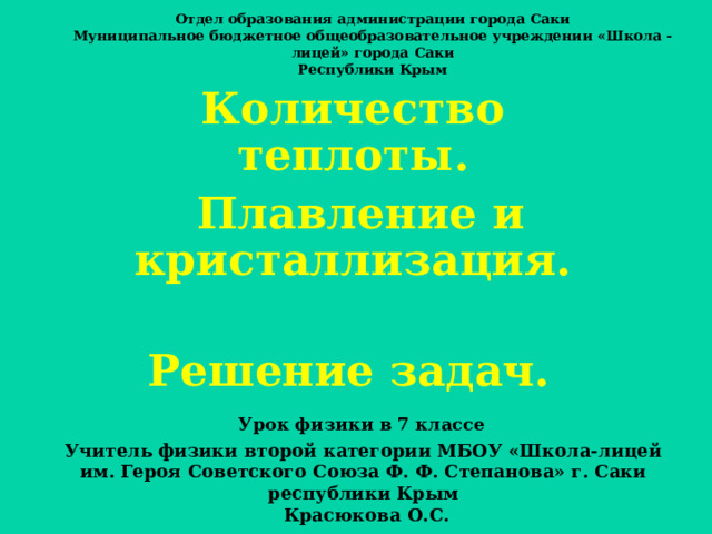 Отдел образования администрации города Саки Муниципальное бюджетное общеобразовательное учреждении «Школа -лицей» города Саки  Республики Крым Количество теплоты.  Плавление и кристаллизация.  Решение задач.  Урок физики в 7 классе   Учитель физики второй категории МБОУ «Школа-лицей им. Героя Советского Союза Ф. Ф. Степанова» г. Саки республики Крым  Красюкова О.С. 