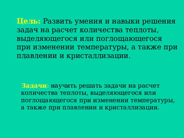 Цель: Развить умения и навыки решения задач на расчет количества теплоты, выделяющегося или поглощающегося при изменении температуры, а также при плавлении и кристаллизации.    Задачи : научить решать задачи на расчет количества теплоты, выделяющегося или поглощающегося при изменении температуры,  а также при плавлении и кристаллизации. 