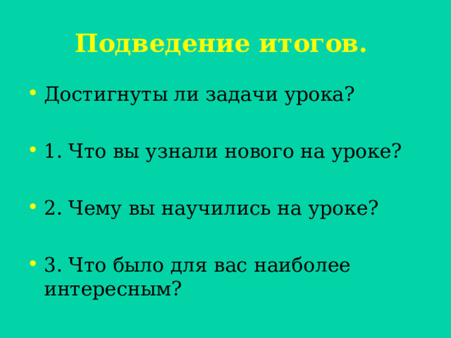  Подведение итогов.   Достигнуты ли задачи урока?  1. Что вы узнали нового на уроке?  2. Чему вы научились на уроке?  3. Что было для вас наиболее интересным? 