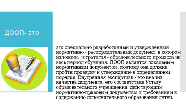 ДООП- это   это специально разработанный и утвержденный нормативно - распорядительный документ, в котором изложена «стратегия» образовательного процесса на весь период обучения. ДООП является локальным нормативным документом, поэтому она должна пройти проверку и утверждение в определенном порядке: Внутренняя экспертиза - это анализ качества документа, его соответствие Уставу образовательного учреждения, действующим нормативно-правовым документам и требованиям к содержанию дополнительного образования детей.     