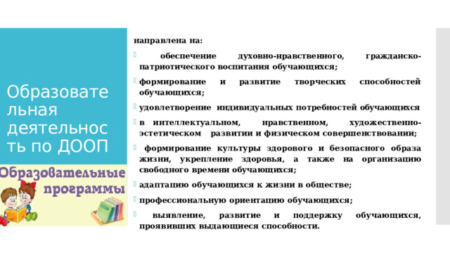 направлена  на:  обеспечение  духовно-нравственного, гражданско-патриотического воспитания обучающихся; формирование и развитие творческих способностей обучающихся; удовлетворение  индивидуальных  потребностей  обучающихся в  интеллектуальном,  нравственном,  художественно-эстетическом  развитии и  физическом совершенствовании;  формирование  культуры  здорового  и  безопасного  образа  жизни,  укрепление  здоровья,  а  также  на  организацию  свободного  времени обучающихся; адаптацию  обучающихся  к  жизни  в  обществе; профессиональную  ориентацию  обучающихся;  выявление, развитие и поддержку обучающихся, проявивших выдающиеся способности. Образовательная деятельность по ДООП   