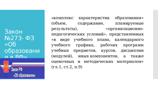 « комплекс характеристик образования» (объем, содержание, планируемые результаты), «организационно-педагогических условий», представленных «в виде учебного плана, календарного учебного графика, рабочих программ учебных предметов, курсов, дисциплин (модулей), иных компонентов, а также оценочных и методических материалов» (гл.1, ст.2, п.9) Закон №273- ФЗ «Об образовании в РФ» 