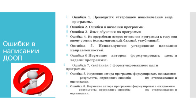 Ошибка 1. Приводится устаревшее наименование вида  программы. Ошибка  2.  Ошибки  в  названии  программы. Ошибка  3.  Язык обучения по программе Ошибка  4.  Не  проработан  вопрос  отнесения  программы  к тому  или  иному  уровню (ознакомительный,  базовый,  углубленный). Ошибка  5.  Используются  устаревшие  названия  направленностей. Ошибка 6 Неумение  авторов  формулировать  цель  и  задачи программы.  Ошибка 7,  связанная  с  формулированием  цели  программы Ошибка 8. Неумение автора программы формулировать  ожидаемые  результаты, определять способы  их  отслеживания  и  оценивания. Ошибка 8. Неумение автора программы формулировать  ожидаемые  результаты, определять способы  их  отслеживания  и  оценивания.  Ошибки в написании ДООП   