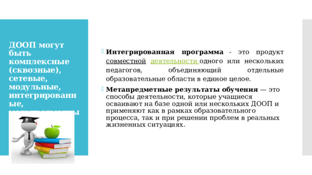 Интегрированная  программа -  это  продукт совместной  деятельности одного или нескольких педагогов, объединяющий отдельные  образовательные области в единое целое. Метапредметные результаты обучения  — это способы деятельности, которые учащиеся осваивают на базе одной или нескольких ДООП и применяют как в рамках образовательного процесса, так и при решении проблем в реальных жизненных ситуациях. ДООП могут быть комплексные (сквозные), сетевые, модульные, интегрированные, метапредметные.   
