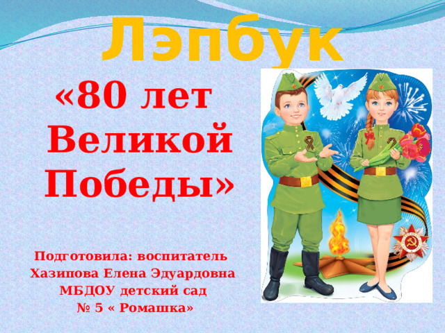 Лэпбук «80 лет Великой Победы»   Подготовила: воспитатель Хазипова Елена Эдуардовна МБДОУ детский сад № 5 « Ромашка» 