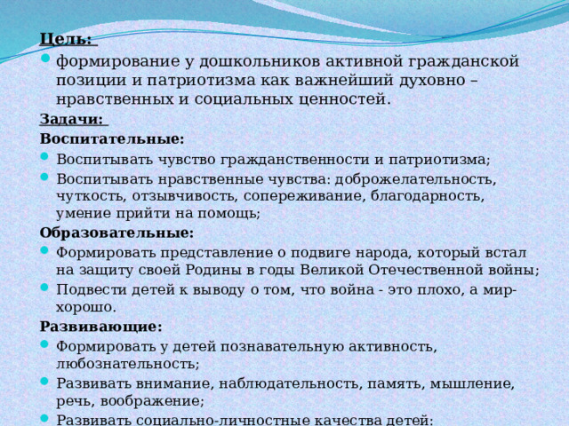Цель: формирование у дошкольников активной гражданской позиции и патриотизма как важнейший духовно – нравственных и социальных ценностей. Задачи: Воспитательные: Воспитывать чувство гражданственности и патриотизма; Воспитывать нравственные чувства: доброжелательность, чуткость, отзывчивость, сопереживание, благодарность, умение прийти на помощь; Образовательные: Формировать представление о подвиге народа, который встал на защиту своей Родины в годы Великой Отечественной войны; Подвести детей к выводу о том, что война - это плохо, а мир-хорошо. Развивающие: Формировать у детей познавательную активность, любознательность; Развивать внимание, наблюдательность, память, мышление, речь, воображение; Развивать социально-личностные качества детей: сопереживание, умение работать в коллективе, позитивное отношение друг к другу; 