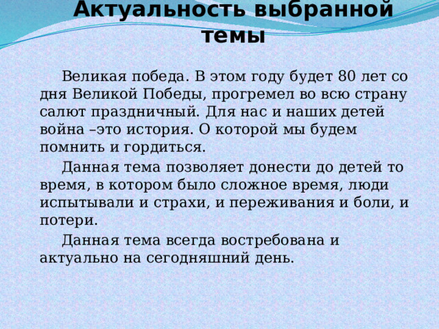 Актуальность выбранной темы   Великая победа. В этом году будет 80 лет со дня Великой Победы, прогремел во всю страну салют праздничный. Для нас и наших детей война –это история. О которой мы будем помнить и гордиться.   Данная тема позволяет донести до детей то время, в котором было сложное время, люди испытывали и страхи, и переживания и боли, и потери.   Данная тема всегда востребована и актуально на сегодняшний день. 