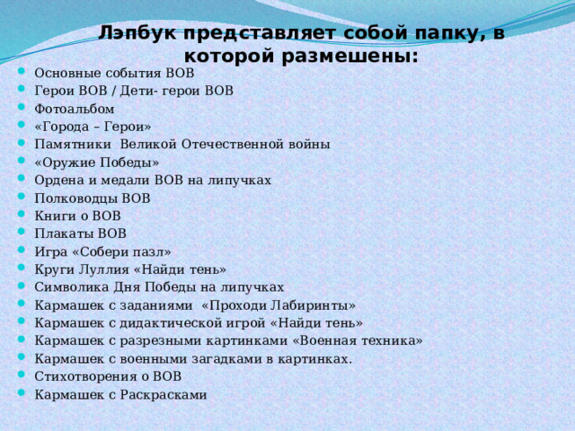  Лэпбук представляет собой папку, в которой размешены: Основные события ВОВ Герои ВОВ / Дети- герои ВОВ Фотоальбом «Города – Герои» Памятники Великой Отечественной войны «Оружие Победы» Ордена и медали ВОВ на липучках Полководцы ВОВ Книги о ВОВ⠀ Плакаты ВОВ Игра «Собери пазл» Круги Луллия «Найди тень» Символика Дня Победы на липучках Кармашек с заданиями «Проходи Лабиринты» Кармашек с дидактической игрой «Найди тень» Кармашек с разрезными картинками «Военная техника» Кармашек с военными загадками в картинках. Стихотворения о ВОВ Кармашек с Раскрасками 