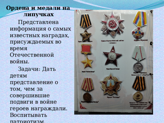 Ордена и медали на липучках   Представлена информация о самых известных наградах, присуждаемых во время Отечественной войны.   Задачи: Дать детям представление о том, чем за совершившие подвиги в войне героев награждали. Воспитывать патриотизм. 