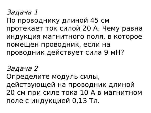 Задача 1 По проводнику длиной 45 см протекает ток силой 20 А. Чему равна индукция магнитного поля, в которое помещен проводник, если на проводник действует сила 9 мН?  Задача 2 Определите модуль силы, действующей на проводник длиной 20 см при силе тока 10 А в магнитном поле с индукцией 0,13 Тл. 
