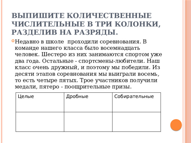 Выпишите количественные числительные в три колонки, разделив на разряды. Недавно в школе проходили соревнования. В команде нашего класса было восемнадцать человек. Шестеро из них занимаются спортом уже два года. Остальные - спортсмены-любители. Наш класс очень дружный, и поэтому мы победили. Из десяти этапов соревнования мы выиграли восемь, то есть четыре пятых. Трое участников получили медали, пятеро - поощрительные призы. Целые Дробные Собирательные 