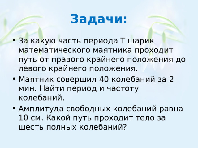 Задачи: За какую часть периода Т шарик математического маятника проходит путь от правого крайнего положения до левого крайнего положения. Маятник совершил 40 колебаний за 2 мин. Найти период и частоту колебаний. Амплитуда свободных колебаний равна 10 см. Какой путь проходит тело за шесть полных колебаний? 