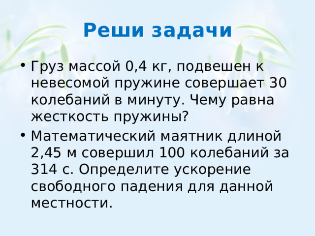 Реши задачи Груз массой 0,4 кг, подвешен к невесомой пружине совершает 30 колебаний в минуту. Чему равна жесткость пружины? Математический маятник длиной 2,45 м совершил 100 колебаний за 314 с. Определите ускорение свободного падения для данной местности. 