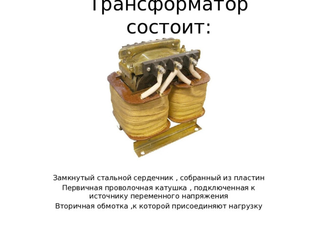 Трансформатор состоит: Замкнутый стальной сердечник , собранный из пластин Первичная проволочная катушка , подключенная к источнику переменного напряжения Вторичная обмотка ,к которой присоединяют нагрузку 