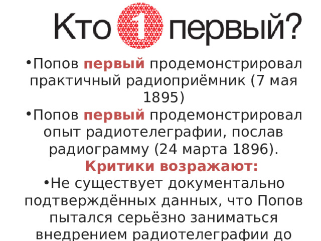 Попов первый продемонстрировал практичный радиоприёмник (7 мая 1895) Попов первый продемонстрировал опыт радиотелеграфии, послав радиограмму (24 марта 1896). Критики возражают: Критики возражают: Не существует документально подтверждённых данных, что Попов пытался серьёзно заниматься внедрением радиотелеграфии до 1897 г. 