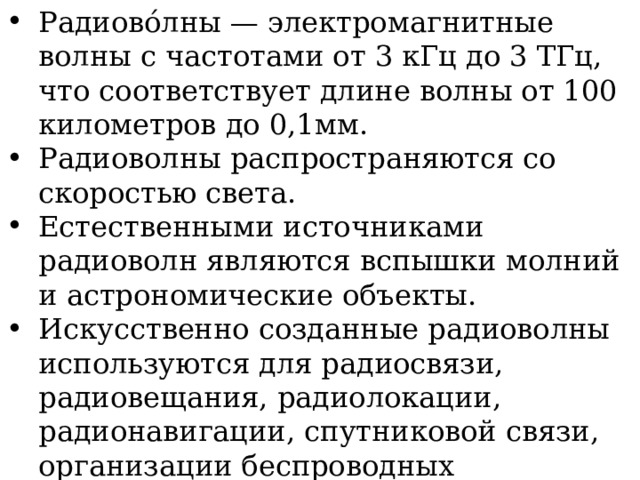 Радиово́лны — электромагнитные волны с частотами от 3 кГц до 3 ТГц, что соответствует длине волны от 100 километров до 0,1мм. Радиоволны распространяются со скоростью света. Естественными источниками радиоволн являются вспышки молний и астрономические объекты. Искусственно созданные радиоволны используются для радиосвязи, радиовещания, радиолокации, радионавигации, спутниковой связи, организации беспроводных компьютерных сетей и т.д. 