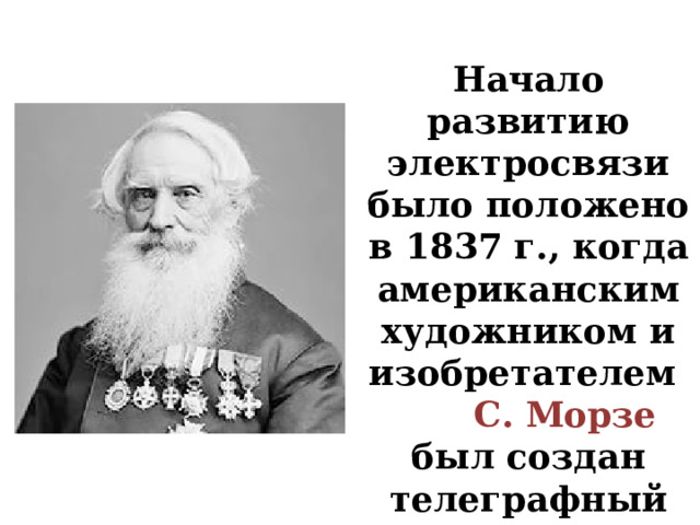 Начало развитию электросвязи было положено в 1837 г., когда американским художником и изобретателем С. Морзе был создан телеграфный аппарат 