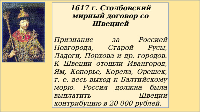 1617 г. Столбовский мирный договор со Швецией  Признание за Россией Новгорода, Старой Русы, Ладоги, Порхова и др. городов. К Швеции отошли Ивангород, Ям, Копорье, Корела, Орешек, т. е. весь выход к Балтийскому морю. Россия должна была выплатить Швеции контрибуцию в 20 000 рублей. 
