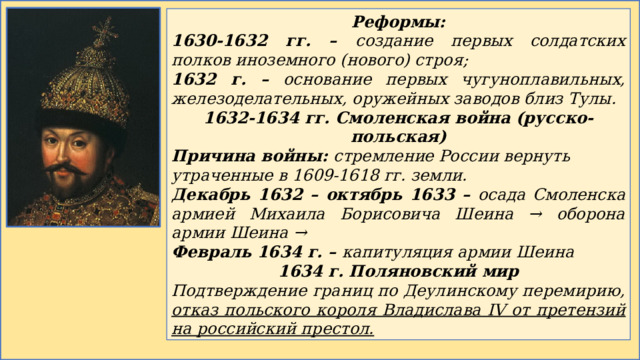 Реформы: 1630-1632 гг. – создание первых солдатских полков иноземного (нового) строя; 1632 г. – основание первых чугуноплавильных, железоделательных, оружейных заводов близ Тулы. 1632-1634 гг. Смоленская война (русско-польская) Причина войны: стремление России вернуть утраченные в 1609-1618 гг. земли. Декабрь 1632 – октябрь 1633 – осада Смоленска армией Михаила Борисовича Шеина → оборона армии Шеина → Февраль 1634 г. – капитуляция армии Шеина 1634 г. Поляновский мир Подтверждение границ по Деулинскому перемирию, отказ польского короля Владислава IV от претензий на российский престол. 