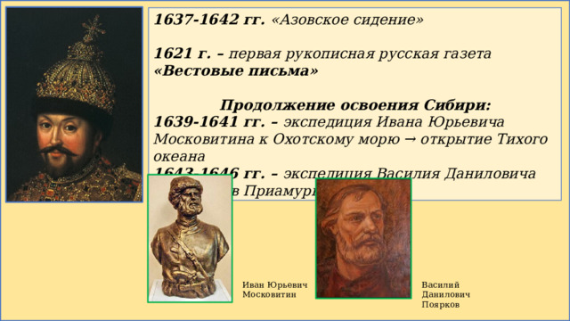 1637-1642 гг. «Азовское сидение»  1621 г. – первая рукописная русская газета «Вестовые письма»  Продолжение освоения Сибири: 1639-1641 гг. – экспедиция Ивана Юрьевича Московитина к Охотскому морю → открытие Тихого океана 1643-1646 гг. – экспедиция Василия Даниловича Пояркова в Приамурье Иван Юрьевич Московитин Василий Данилович Поярков 
