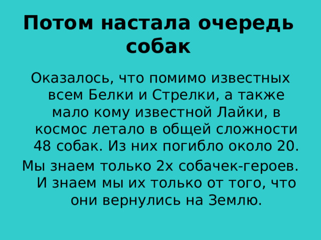 Потом настала очередь собак Оказалось, что помимо известных всем Белки и Стрелки, а также мало кому известной Лайки, в космос летало в общей сложности 48 собак. Из них погибло около 20. Мы знаем только 2х собачек-героев. И знаем мы их только от того, что они вернулись на Землю.  
