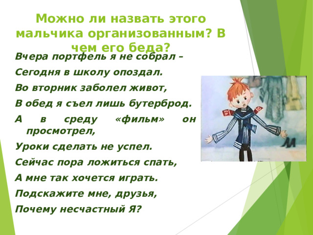 Можно ли назвать этого мальчика организованным? В чем его беда? Вчера портфель я не собрал – Сегодня в школу опоздал. Во вторник заболел живот, В обед я съел лишь бутерброд. А в среду «фильм» он просмотрел, Уроки сделать не успел. Сейчас пора ложиться спать, А мне так хочется играть. Подскажите мне, друзья, Почему несчастный Я? 