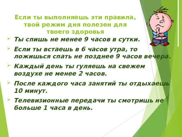 Если ты выполняешь эти правила, твой режим дня полезен для твоего здоровья Ты спишь не менее 9 часов в сутки. Если ты встаешь в 6 часов утра, то ложишься спать не позднее 9 часов вечера. Каждый день ты гуляешь на свежем воздухе не менее 2 часов. После каждого часа занятий ты отдыхаешь 10 минут. Телевизионные передачи ты смотришь не больше 1 часа в день. 
