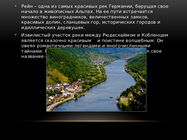 Рейн – одна из самых красивых рек Германии, берущая свое начало в живописных Альпах. На ее пути встречается множество виноградников, величественных замков, красивых долин, сланцевых гор, исторических городов и идиллических деревушек. Извилистый участок реки между Рюдесхаймом и Кобленцем является сказочно красивым и поистине волшебным. Он овеян романтичными легендами и многочисленными тайнами. Поэтому данный участок по праву получил свое название – Романтический Рейн. 